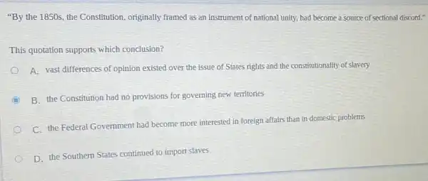 "By the 1850s, the Constitution, originally framed as an instrument of national unity, had become a source of sectional discord."
This quotation supports which conclusion?
A. vast differences of opinion existed over the issue of States rights and the constitutionality of slavery
B. the Constitution had no provisions for governing new territories
C. the Federal Government had become more interested in foreign affairs than in domestic problems
D. the Southern States continued to import slaves