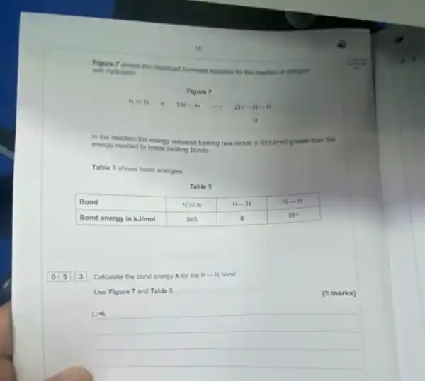 18
Figure 7 shows the displayed formulae equation for the reaction of nitrogen with hydrogen.
Figure 7
[
mathrm(N) equiv mathrm(N)+mathrm(SH)-mathrm(H) longrightarrow 2 mathrm(H)-mathrm(N)-mathrm(H)
]
H
In the reaction the energy released forming new bonds is 93 mathrm(kJimol) greater than the energy needed to break existing bonds.
Table 3 shows bond energies.
Table 3

 Bond & mathrm(N)=mathrm(N) & mathrm(H)-mathrm(H) & mathrm(N)-mathrm(H) 
 Bond energy in mathrm(kJ) / mathrm(mol) & 945 & mathrm(X) & 391 



 Bond & mathrm(N)=mathrm(N) & mathrm(H)-mathrm(H) & mathrm(N)-mathrm(H) 
 Bond energy in mathrm(kJ) / mathrm(mol) & 945 & mathrm(X) & 391 


 0 longdiv ( 5 ) cdot 3 Calculate the bond energy mathrm(X) for the mathrm(H)-mathrm(H) bond.
[5 marks]
Use Figure 7 and Table 3.
 omega arrow