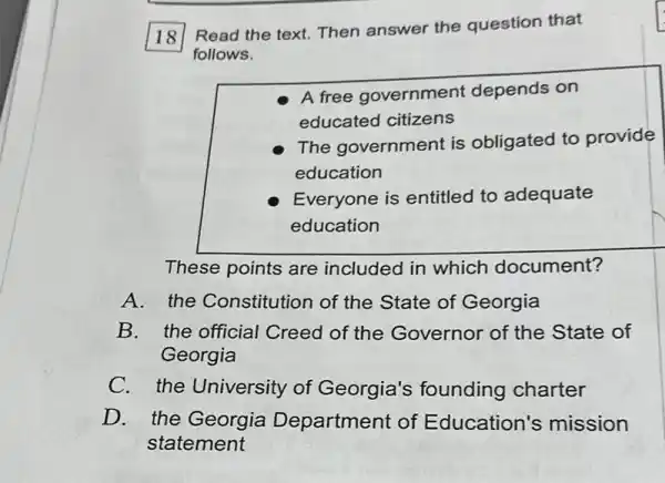 18
Read the text. Then answer the question that
follows.
A free government depends on
educated citizens
The government is obligated to provide
education
Everyone is entitled to adequate
education
These points are included in which document?
A. the Constitution of the State of Georgia
B.the official Creed of the Governor of the State of
Georgia
C. the University of Georgia's founding charter
D. the Georgia Department of Education's mission
statement