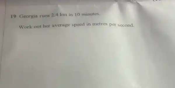 19 Georgia runs 24 km in 10 minutes.
Work out her average speed in metres per second.