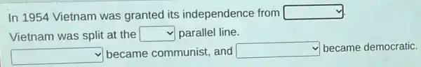 In 1954 Vietnam was granted its independence from square 
Vietnam was split at the square  parallel line.
square  became communist and square  became democratic.