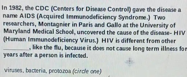 In 1982, the CDC (Centers for Disease Control) gave the disease a
name AIDS (Acquired Immunodeficiency Syndrome.) Two
researchers , Montagnier in Paris and Gallo at the University of
Maryland Medical uncovered the cause of the disease- HIV
(Human Immunodefi (ciency Virus.) HIV is different from other
__ , like the flu, because it does not cause long term illness for
years after a person is infected.
viruses, bacteria , protozoa (circle one)