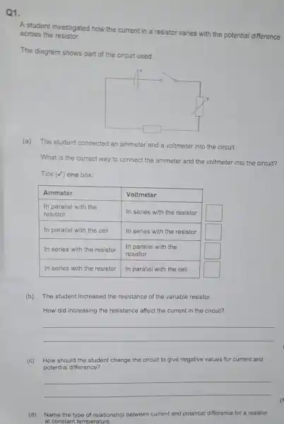 1.
A student investigated how the current in a resistor varies with the potential difference across the resistor.
The diagram shows part of the circuit used.
(a) The student connected an ammeter and a voltmeter into the circuit.
What is the correct way to connect the ammeter and the voltmeter into the circuit?
Tick (checkmark) one box.

 Ammeter & Voltmeter 
 }(l)
In parallel with the 
resistor
 & In series with the resistor 
 In parallel with the cell & In series with the resistor 
 In series with the resistor & 
In parallel with the 
resistor
 
 In series with the resistor & In parallel with the cell 


(b) The student increased the resistance of the variable resistor.
How did increasing the resistance affect the current in the circuit?
 qquad 
 qquad 
(c) How should the student change the circuit to give negative values for current and potential difference?