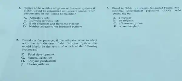 1.Which of the reptiles, alligators or Burmese pythons, if
either, would be considerec species when
encountered in the Florida Everglades?
A. Alligators only
B. Burmese pythons only
C. Both alligators and Burmese pythons
D. Neither alligators nor Burmese pythons
2.Based on the passage, if the alligator were to adapt
with the introduction of the Burmese python, this
would likely be the result of which of the following
processes?
F. Fetal development
G. Natural selection
H. Enzyme production
J. Photosynthesis
3.Based on Table 1 a species designated Federal non-
essential experimental population could
potentially be:
A. a manatee.
B. an alligator.
C. a Burmese python.
D. a hummingbird.