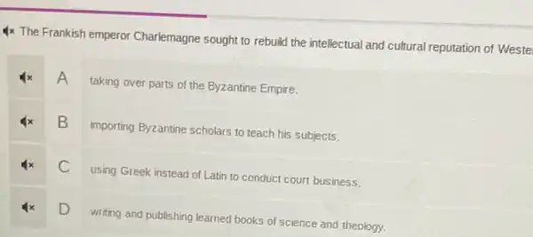 1x The Frankish emperor Charlemagne sought to rebuild the intellectual and cultural reputation of Weste
A taking over parts of the Byzantine Empire.
B
importing Byzantine scholars to teach his subjects.
C
using Greek instead of Latin to conduct court business.
D
writing and publishing learned books of science and theology.