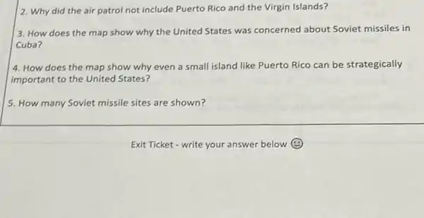 2. Why did the air patrol not include Puerto Rico and the Virgin Islands?
3. How does the map show why the United States was concerned about Soviet missiles in
Cuba?
4. How does the map show why even a small island like Puerto Rico can be strategically
important to the United States?
5. How many Soviet missile sites are shown?
Exit Ticket - write your answer below (4)