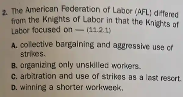 2. The American Federation of Labor (AFl -) differed
from the Knights of Labor in that the Knights of
Labor focused on - (11.2.1)
A. collective bargaining and aggressive use of
strikes.
B. organizing only unskilled workers.
C. arbitration and use of strikes as a last resort.
D. winning a shorter workweek.