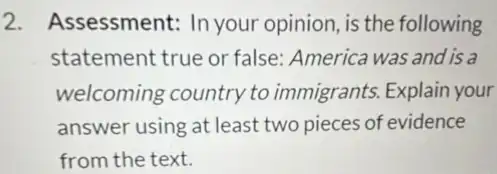 2. Assessment:In your opinion, is the following
statement true or false: America was and is a
welcoming country to immigrants. Explain your
answer using at least two pieces of evidence
from the text.