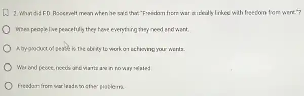 2. What did ED Roosevelt mean when he said that "Freedom from war is ideally linked with freedom from want.?
When people live peacefully they have everything they need and want.
A by-product of peace is the ability to work on achieving your wants.
) War and peace, needs and wants are in no way related.
Freedom from war leads to other problems.