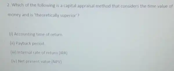 2. Which of the following is a capital appraisal method that considers the time value of
money and is 'theoretically superior?
(i) Accounting time of return
(ii) Payback period
(iii) Internal rate of return (IRR)
(iv) Net present value (NPV)