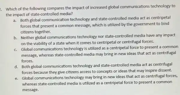 2. Which of the following compares the impact of increased global communications technology to
the impact of state -controlled media?
Both global communication technology and state -controlled media act as centripetal
forces that present a common message, which is utilized by the government to bind
citizens together.
b. Neither global communications technology nor state-controlled media have any impact
on the viability of a state when it comes to centripetal or centrifugal forces.
c. Global communications technology is utilized as a centripetal force to present a common
message, whereas state -controlled media may bring in new ideas that act as centrifugal
forces.
d. Both global communications technology and state -controlled media act as centrifugal
forces because they give citizens access to concepts or ideas that may inspire dissent.
e. Global communications technology may bring in new ideas that act as centrifugal forces,
whereas state-controlled media is utilized as a centripetal force to present a common
message.