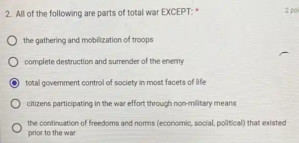 2. All of the following are parts of total war EXCEPT:
the gathering and mobilization of troops
complete destruction and surrender of the enemy
total government control of society in most facets of life
citizens participating in the war effort through non-military means
the continuation of freedoms and norms (economic, social, political)that existed
prior to the war
2 poi