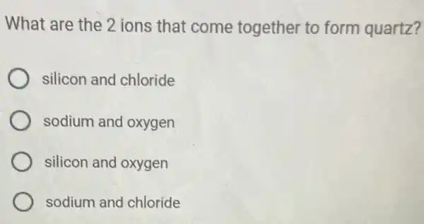 What are the 2 ions that come together to form quartz?
silicon and chloride
sodium and oxygen
silicon and oxygen
sodium and chloride