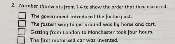 2. Number the events from 1-4 to show the order that they occurred.
The government introduced the factory act.
The fastest way to get around was by horse and cart.
Getting from London to Manchester took four hours.
The first motorised car was invented.