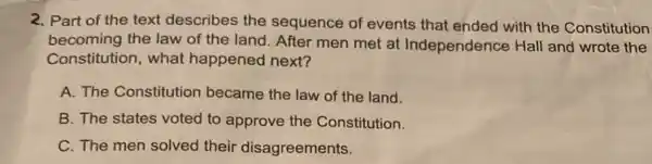 2. Part of the text describes the sequence of events that ended with the Constitution
becoming the law of the land. After men met at Independence Hall and wrote the
Constitution, what happened next?
A. The Constitution became the law of the land.
B. The states voted to approve the Constitution.
C. The men solved their disagreements.