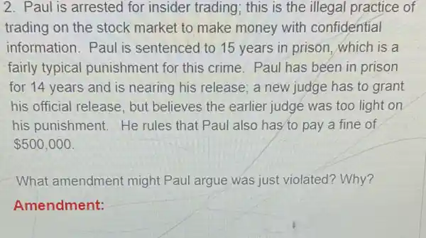 2. Paul is arrested for insider trading ; this is the illegal practice of
trading on the stock market to make money with confidential
information. Paul is sentenced to 15 years in prison . which is a
fairly typical punishment for this crime. Paul has been in prison
for 14 years and is nearing his release; a new judge has to grant
his official release , but believes the earlier judge was too light on
his punishment He rules that Paul also has'to pay a fine of
 500,000
What amendment might Paul argue was just violated ? Why?
Amendment: