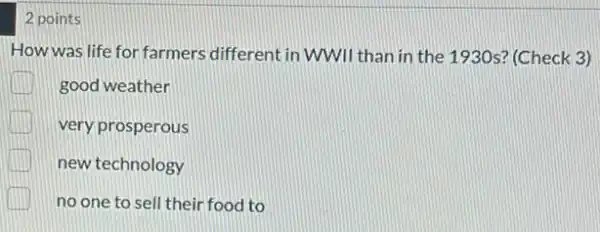 2 points
How was life for farmers different in WWII than in the 1930s'(Check 3)
good weather
very prosperous
new technology
no one to sell their food to