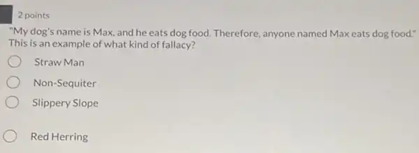 2 points
"My dog's name is Max, and he eats dog food. Therefore, anyone named Max eats dog food."
This is an example of what kind of fallacy?
Straw Man
Non-Sequiter
Slippery Slope
Red Herring