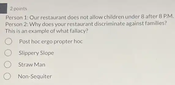 2 points
Person 1: Our restaurant does not allow children under 8 after 8 PM.
Person 2: Why does your restaurant discriminate against families?
This is an example of what fallacy?
Post hoc ergo propter hoc
Slippery Slope
Straw Man
Non-Sequiter