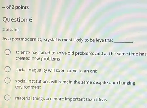 - of 2 points
Question 6
2 tries left
As a postmodernist, Krystal is most likely to believe that __
science has failed to solve old problems and at the same time has
created new problems
social inequality will soon come to an end
social institutions will remain the same despite our changing
environment
material things are more important than ideas