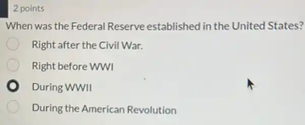 2 points
When was the Federal Reserve established in the United States?
Right after the Civil War.
Right before WWI
During WWII
During the American Revolution