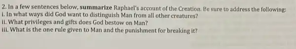 2. In a few sentences below, summarize Raphael's account of the Creation. Be sure to address the following:
i. In what ways did God want to distinguish Man from all other creatures?
II. What privileges and gifts does God bestow on Man?
III. What is the one rule given to Man and the punishment for breaking it?