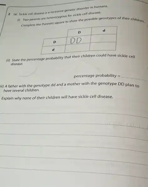 2 (a) Sickle cell disease is a recessive genetic disorder in humans.
(i) Two parents are heterozygous for sickle cell disease.
complete the Punnett square to show the possible genotypes of their children.

 & D & d 
 D & D & 
 d & & 


(ii) State the percentage probability that their children could have sickle cell disease.
percentage probability = 
iii) A father with the genotype dd and a mother with the genotype DD plan to have several children.
Explain why none of their children will have sickle cell disease.