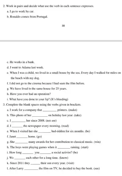 2. Work in pairs and decide what use the verb in each sentence expresses.
a. I go to work by car.
b. Ronaldo comes from Portugal.
c. He works in a bank.
d. I went to Adama last week.
e. When I was a child, we lived in a small house by the sea. Every day I walked for miles on
the beach with my dog.
f. I did not go to the cinema because I had seen the film before.
g. We have lived in the same house for 25 years.
h. Have you ever had an operation?
i. What have you done to your lip?(It's bleeding)
3. Complete the blank spaces using the verbs given in brackets.
a. I work for a company that __ printers. (make)
b. This photo of her __ on holiday last year (take)
c. I __ her since 2008. (not see)
I __ the newspaper every morning. (read)
e. When I visited her she __ bed-ridden for six months. (be)
f. Janet __ home. (go)
g. She __ many awards for her contribution to classical music. (win)
h. The boys were playing games when it __ raining. (start)
i. How long __ you __ a social activist? (be)
j. We __ each other for a long time. (know)
k. Since 2011 they __ their son every year (visit)
1. After Larry __ the film on TV , he decided to buy the book. (see)