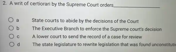 2. A writ of certiorari by the Supreme Court orders __
a	State courts to abide by the decisions of the Court
b
The Executive Branch to enforce the Supreme court's decision
C	A lower court to send the record of a case for review
d The state legislature to rewrite legislation that was found unconstituti