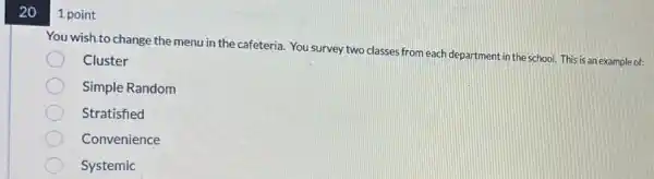 20
1 point
You wish.to change the menu in the cafeteria You survey two classes from each department in the school. This is an example of:
Cluster
Simple Random
Stratisfied
Convenience
Systemic