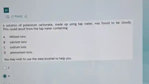 20
[4) (1 Point)
A solution of potassium carbonate, made up using tap water, was found to be cloudy.
This could result from the tap water containing
A lithium ions
B calcium ions
C sodium ions
D ammonium ions.
You may wish to use the data booklet to help you.
A
B