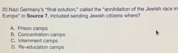 20.Nazi Germany's "final solution," called the "annihilation of the Jewish race in
Europe" in Source 7 , included sending Jewish citizens where?
A. Prison camps
B. Concentration camps
C. Internment camps
D. Re-education camps