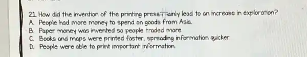 21 How did the invention of the printing press frianily lead to an increase in exploration?
A. People had more money to spend on goods from Asia.
C. Books and maps were printed faster information quicker.
D. People were able to print important information