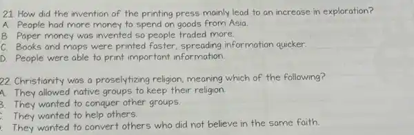 21. How did the invention of the printing press mainly lead to an increase in exploration?
A. People had more money to spend on goods from Asia.
B. Paper money was invented so people traded more.
C. Books and maps were printed faster spreading information quicker.
D. People were able to print important information.
22. Christianity was a proselytizing religion ,meaning which of the following?
A. They allowed native groups to keep their religion.
3.They wanted to conquer other groups.
They wanted to help others.
They wanted to convert others who did not believe in the same faith.