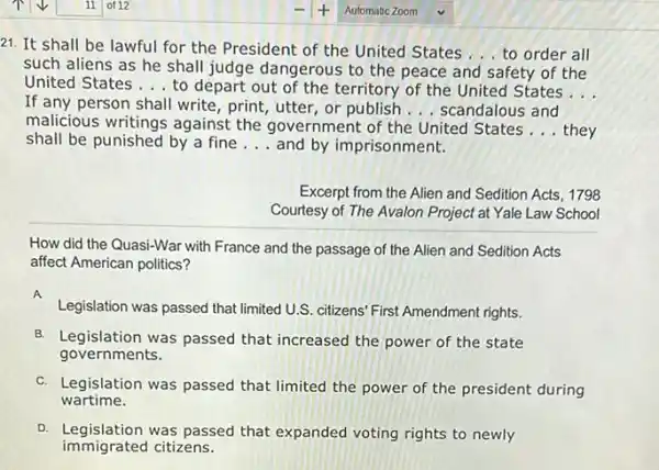 21. It shall be lawful for the President of the United States
__ to order all
such aliens as he shall judge dangerous to the peace and safety of the
United States __ to depart out of the territory of the United States __
If any person shall write, print, utter, or publish __ scandalous and
malicious writings against the government of the United States __ they
shall be punished by a fine __ and by imprisonment.
Excerpt from the Alien and Sedition Acts, 1798
Courtesy of The Avalon Project at Yale Law School
How did the Quasi-War with France and the passage of the Alien and Sedition Acts
affect American politics?
A
Legislation was passed that limited U.S. citizens' First Amendment rights.
B. Legislation was passed that increased the power of the state
governments.
C. Legislation was passed that limited the power of the president during
wartime.
D. Legislation was passed that expanded voting rights to newly
immigrated citizens.