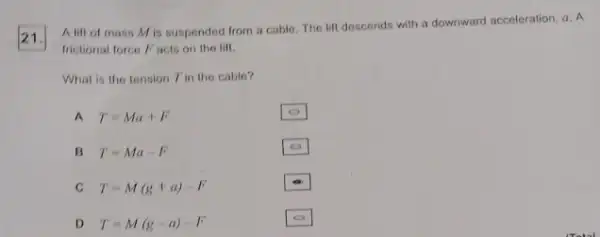 21.
A lift of mass Mis suspended from a cable. The lift descends with a downward acceleration, a. A
frictional force Facis on the lift.
What is the tension Tin the cable?
A T=Ma+F
B T=Ma-F
C T=M(g+a)-F
D T=M(g-a)-F