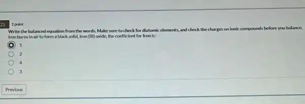 21
Write the balanced equation from the words. Make sure to check for diatomic elements, and check the charges on ionic compounds before you balance
Iron burnsin air to form a black solid, iron (III) oxide,the coefficient for Iron is
C 1
2
4
3
1 point