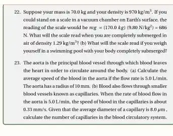 22. Suppose your mass is 70.0 kg and your density is 970kg/m^3 If you
could stand on a scale in a vacuum chamber on Earth's surface the
reading of the scale would be mg=(170.0kg)(9.80N/kg^2)=686
N. What will the scale read when you are completely submerged in
air of density 1.29kg/m^3 (b) What will the scale read if you weigh
yourself in a swimming pool with your body completely submerged?
23. The aorta is the principal blood vessel through which blood leaves
the heart in order to circulate around the body. (a) Calculate the
average speed of the blood in the aorta if the flow rate is 5.0L/min
The aorta has a radius of 10mm. (b)Blood also flows through smaller
blood vessels known as capillaries. When the rate of blood flow in
the aorta is 5.0L/min the speed of blood in the capillaries is about
0.33mm/s. Given that the average diameter of a capillary is 8.0mu m
calculate the number of capillaries in the blood circulatory system.