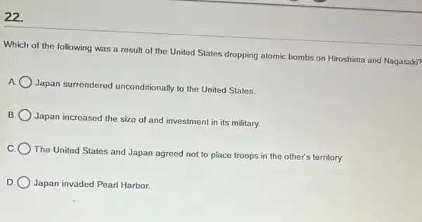 22.
Which of the following was a result of the United States dropping atomic bombs on Hiroshima and Nagasaki?
A
Japan surrendered unconditionally to the United States.
B
Japan increased the size of and investment in its military.
The United States and Japan agreed not to place troops in the other's territory.
Japan invaded Pearl Harbor.