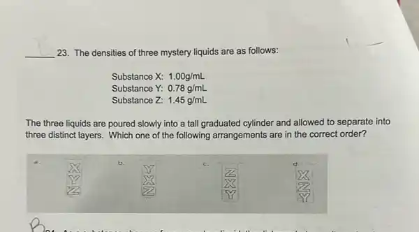 __
23. The densities of three mystery liquids are as follows:
Substance X: 1.00g/mL
Substance Y: 0.78g/mL
Substance Z: 1.45g/mL
The three liquids are poured slowly into a tall graduated cylinder and allowed to separate into
three distinct layers. Which one of the following arrangements are in the correct order?
b.
c.