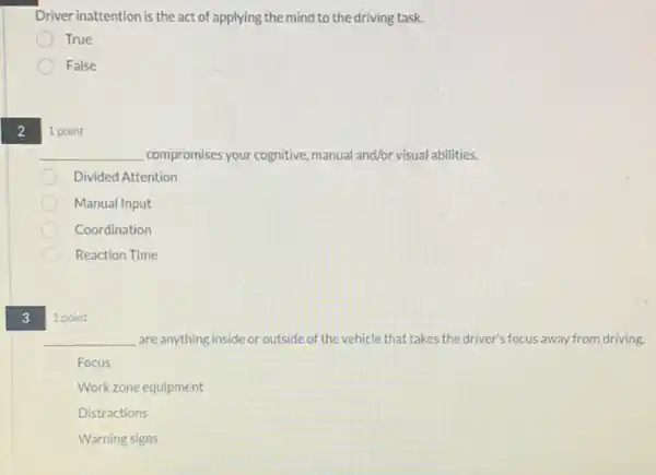 2
3
Driver inattention is the act of applying the mind to the driving task.
True
False
1 point
__ compromises your cognitive manual and/or visual abilities.
Divided Attention
Manual Input
Coordination
Reaction Time
1 point
__ are anything inside or outside of the vehicle that takes the driver's focus away from driving.
Focus
Work zone equipment
Distractions
Warning signs