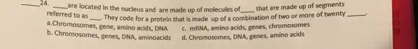 __ 24. __
are located in the nucleus and are made up of molecules of __
that are made up of segments
referred to as
__ . They code for a protein that is made up of a co combination
. ation of two or more of twenty __
a.Chromosomes, gene, amino acids, DNA
c. mRNA, amino acids,genes, chromosomes
b. Chromosomes, genes, DNA aminoacids
d. Chromosomes, DNA, genes,amino acids