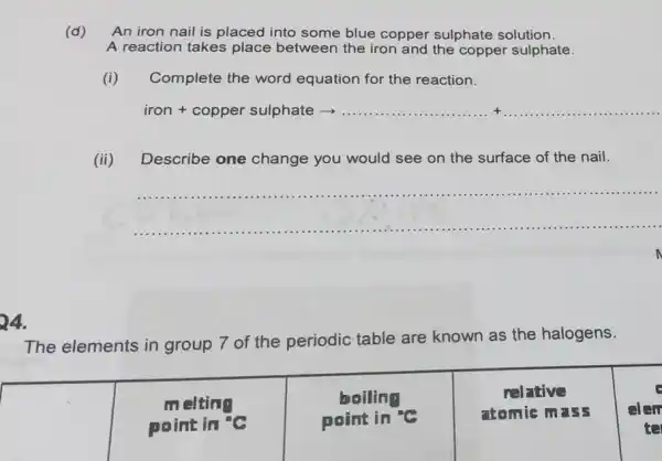 24.
The elements in group 7 of the periodic table are known as the halogens.
square  point in "C	point in "C
atomie mass elen melting
boiling	relative
te
(d) An iron nail is placed into some blue copper sulphate solution.
A reaction takes place between the iron and the copper sulphate.
(i) Complete the word equation for the reaction.
iron + copper sulphate > __ __
(ii) Describe one change you would see on the surface of the nail.
__
n