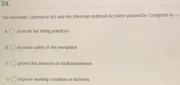 24.
The Interstate Commerce Act and the Sherman Antitrust Act were passed by Congress to -
promote fair hiring practices.
increase safety in the workplace.
protect the interests of small businesses.
improve working conditions in factories.