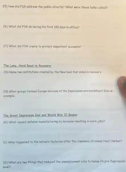 25) How did FDR address the public directly?What were these talks called?
26) What did FDR do during his first 100 days in office?
27) What did FDR create to protect depositors'accounts?
The Long,Hard Road to Recovery
28) Name two institutions created by the New Deal that cided in recovery.
29) What groups formed Europe because of the Depression-era hardships? Give on
example.
The Great Depression End and World War II Begins
30) What coused defense monufacturing to increase resulting in more jobs?
31) What happened to the nation's factories after the Japanese attacked Pearl Harbor?
32) What are two things that reduced the unemployment rate to below its pre-Depression
level?