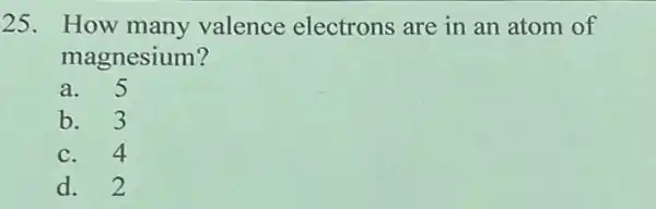 25. How many valence electrons are in an atom of
magnesium?
a. 5
b. 3
c. 4
d. 2