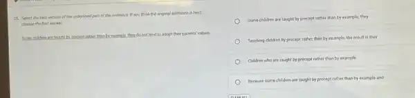 25. Select the best version of the underlined part of the sentence nce. If you think the original sentence is best,
choose the first answer.
Some children are taught by precept rather than by example,they,do not tend to adopt their parents' values.
Some children are taught by precept rather than by example, they
Teaching children by precept rather than by example,the result is they
Children who are taught by precept rather than by example
Because some children are taught by precept rather than by example and