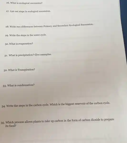 26. What is ecological succession?
27. List out steps in ecological succession.
28. Write two differences between Primary and Secondary Ecological Succession.
29. Write the steps in the water cycle.
30. What is evaporation?
31. What is precipitation?Give examples.
32. What is Transpiration?
33. What is condensation?
34. Write the steps in the carbon cycle . Which is the biggest reservoir of the carbon cycle.
35. Which process allows plants to take up carbon in the form of carbon dioxide to prepare
its food?