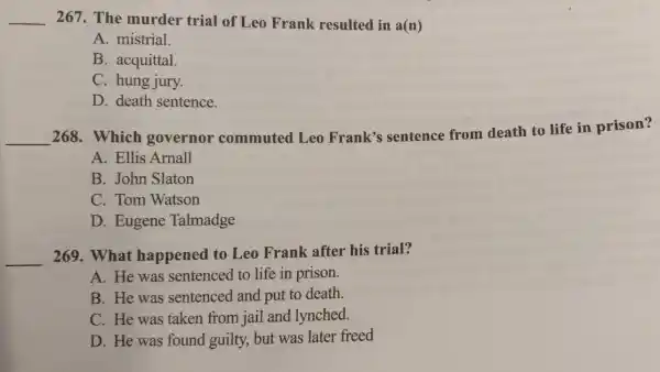 __ 267. The murder trial of Leo Frank resulted in a(n)
A. mistrial.
B. acquittal.
C. hung jury.
D. death sentence.
__
268. Which governor commuted Leo Frank's sentence from death to life in prison?
A. Ellis Arnall
B. John Slaton
C. Tom Watson
D. Eugene Talmadge
__ 269. What happened to Leo Frank after his trial?
A. He was sentenced to life in prison.
B. He was sentenced and put to death.
C. He was taken from jail and lynched.
D. He was found guilty, but was later freed