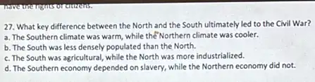 27. What key difference between the North and the South ultimately led to the Civil War?
a. The Southern climate was warm, while the Northern climate was cooler.
b. The South was less densely populated than the North.
c. The South was agricultural, while the North was more industrialized.
d. The Southern economy depended on slavery, while the Northern economy did not.